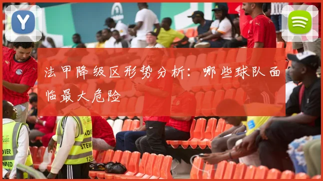 法甲降级区形势分析：哪些球队面临最大危险