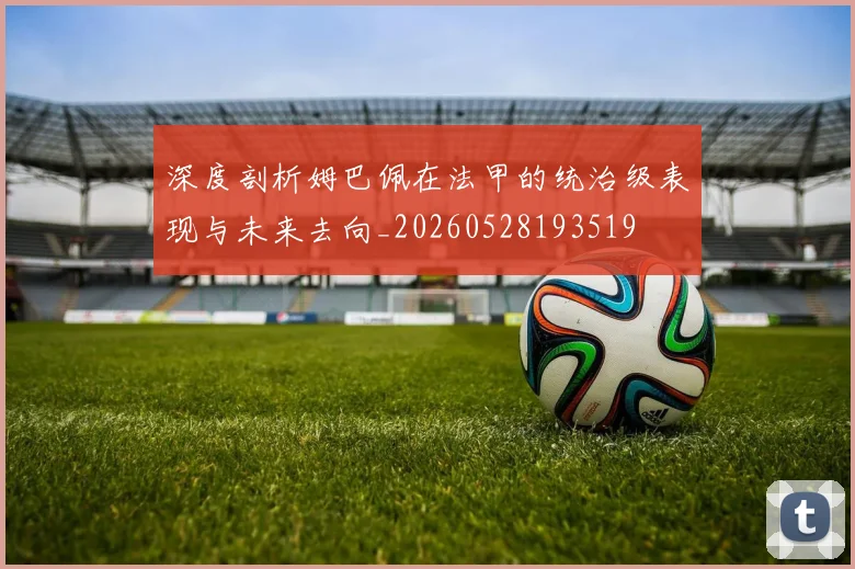 深度剖析姆巴佩在法甲的统治级表现与未来去向_20260528193519