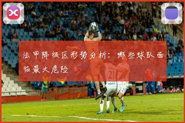 法甲降级区形势分析:哪些球队面临最大危险