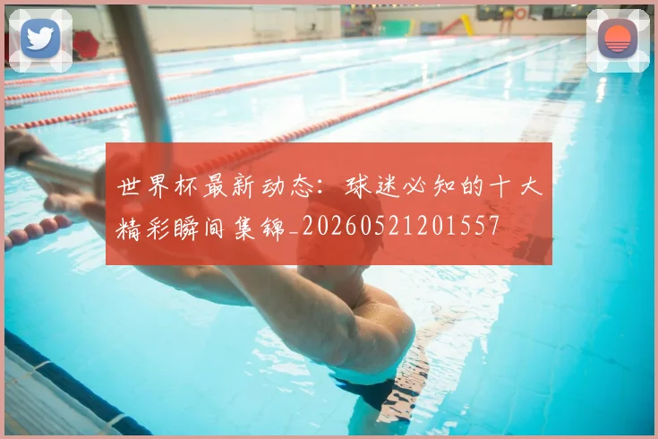 世界杯最新动态：球迷必知的十大精彩瞬间集锦_20260521201557